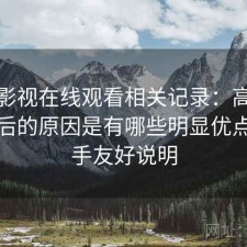 人人影视在线观看相关记录：高频搜索背后的原因是有哪些明显优点，新手友好说明