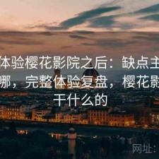 实际体验樱花影院之后：缺点主要集中在哪，完整体验复盘，樱花影视是干什么的