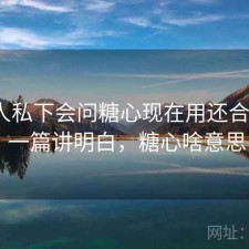不少人私下会问糖心现在用还合适吗？ 一篇讲明白，糖心啥意思