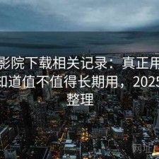 星辰影院下载相关记录：真正用过之后才知道值不值得长期用，2025 实测整理
