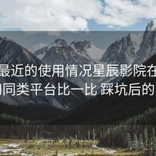 结合最近的使用情况星辰影院在线观看和同类平台比一比 踩坑后的总结