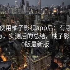 实际使用柚子影视app后：有哪些明显优点，实测后的总结，柚子影视tv3.0版最新版