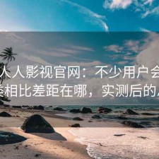关于人人影视官网：不少用户会问和同类相比差距在哪，实测后的总结