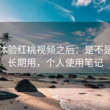 实际体验红桃视频之后：是不是值得长期用，个人使用笔记
