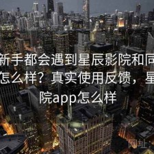 不少新手都会遇到星辰影院和同类比起来怎么样？真实使用反馈，星辰影院app怎么样
