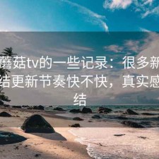关于蘑菇tv的一些记录：很多新用户会纠结更新节奏快不快，真实感受总结