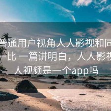 站在普通用户视角人人影视和同类平台比一比 一篇讲明白，人人影视和人人视频是一个app吗