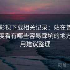 柚子影视下载相关记录：站在普通用户角度看有哪些容易踩坑的地方，使用建议整理