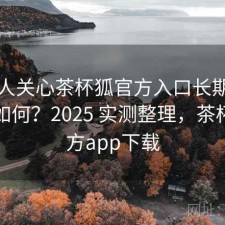 很多人关心茶杯狐官方入口长期使用感受如何？2025 实测整理，茶杯狐官方app下载