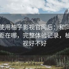 实际使用柚子影视官网后：和同类相比差距在哪，完整体验记录，柚子影视好不好