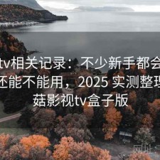 蘑菇tv相关记录：不少新手都会遇到现在还能不能用，2025 实测整理，蘑菇影视tv盒子版