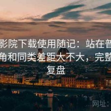 星辰影院下载使用随记：站在普通用户视角和同类差距大不大，完整体验复盘