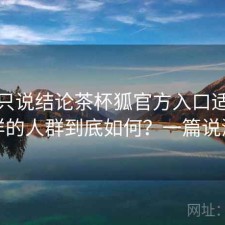 如果只说结论茶杯狐官方入口适合什么样的人群到底如何？一篇说清楚