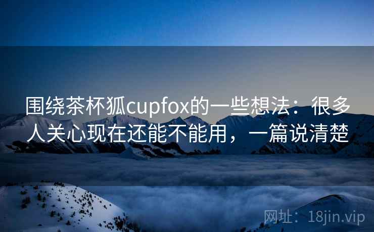 围绕茶杯狐cupfox的一些想法：很多人关心现在还能不能用，一篇说清楚  第1张