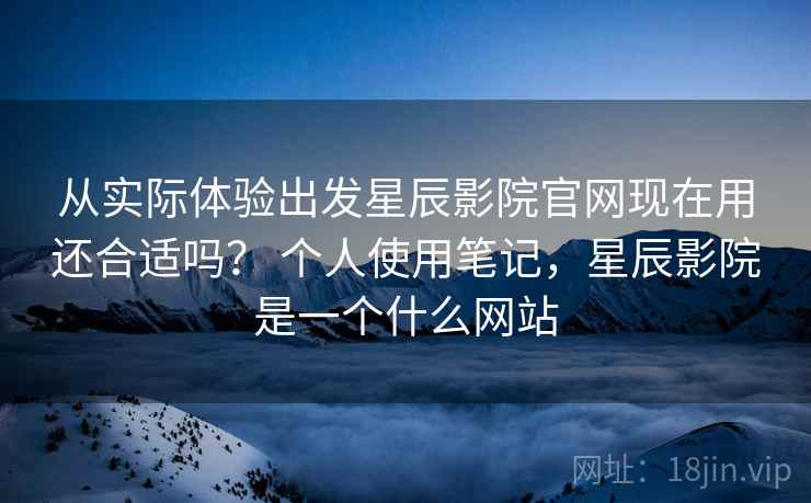 从实际体验出发星辰影院官网现在用还合适吗？ 个人使用笔记，星辰影院是一个什么网站  第1张