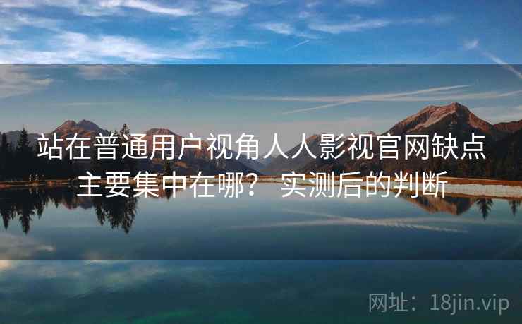 站在普通用户视角人人影视官网缺点主要集中在哪？ 实测后的判断  第1张