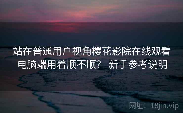 站在普通用户视角樱花影院在线观看电脑端用着顺不顺? 新手参考说明 第2张 站在普通用户视角樱花影院在线观看电脑端用着顺不顺? 新手参考说明 第2张