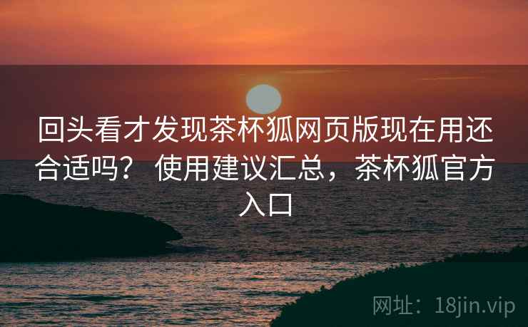 回头看才发现茶杯狐网页版现在用还合适吗？ 使用建议汇总，茶杯狐官方入口  第1张