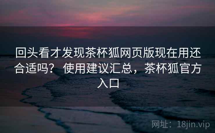 回头看才发现茶杯狐网页版现在用还合适吗？ 使用建议汇总，茶杯狐官方入口  第2张