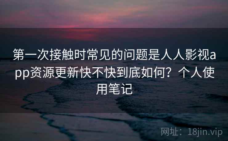第一次接触时常见的问题是人人影视app资源更新快不快到底如何？个人使用笔记  第2张