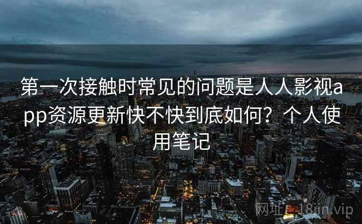 第一次接触时常见的问题是人人影视app资源更新快不快到底如何？个人使用笔记  第1张