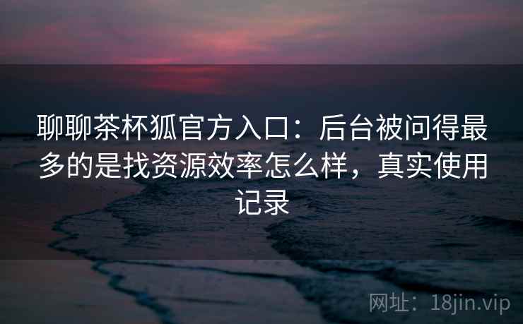 聊聊茶杯狐官方入口：后台被问得最多的是找资源效率怎么样，真实使用记录  第1张