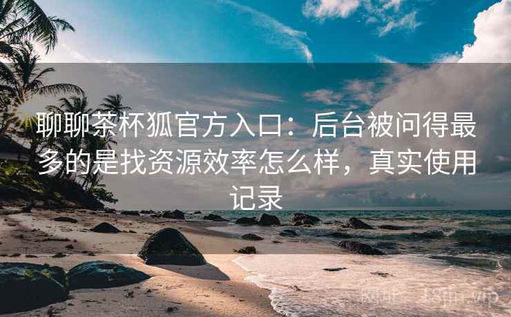 聊聊茶杯狐官方入口：后台被问得最多的是找资源效率怎么样，真实使用记录  第2张