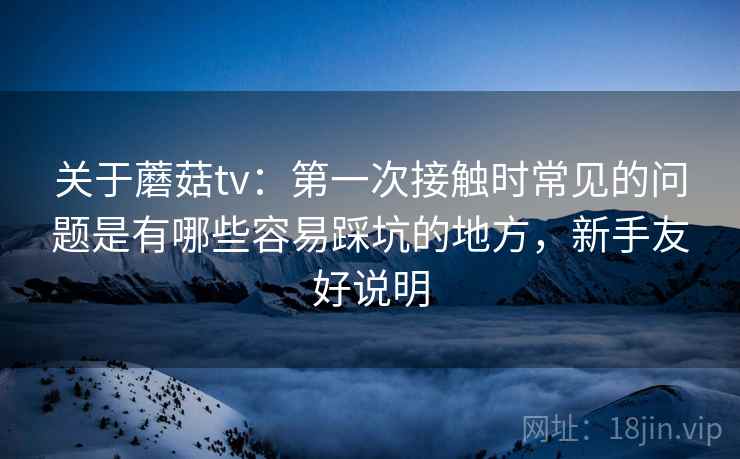关于蘑菇tv：第一次接触时常见的问题是有哪些容易踩坑的地方，新手友好说明  第1张