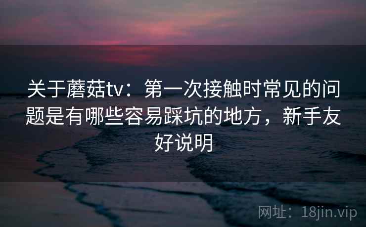关于蘑菇tv：第一次接触时常见的问题是有哪些容易踩坑的地方，新手友好说明  第2张