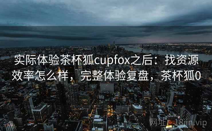 实际体验茶杯狐cupfox之后：找资源效率怎么样，完整体验复盘，茶杯狐0  第2张
