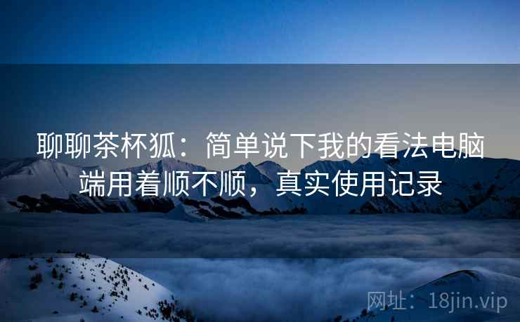 聊聊茶杯狐：简单说下我的看法电脑端用着顺不顺，真实使用记录  第2张