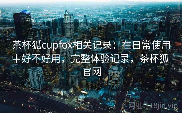 茶杯狐cupfox相关记录:在日常使用中好不好用,完整体验记录,茶杯狐 官网 第2张 茶杯狐cupfox相关记录:在日常使用中好不好用,完整体验记录,茶杯狐 官网 第2张