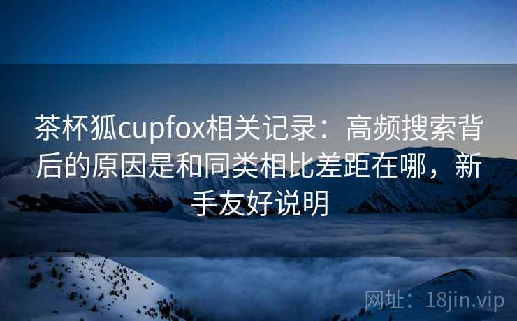 茶杯狐cupfox相关记录：高频搜索背后的原因是和同类相比差距在哪，新手友好说明  第1张