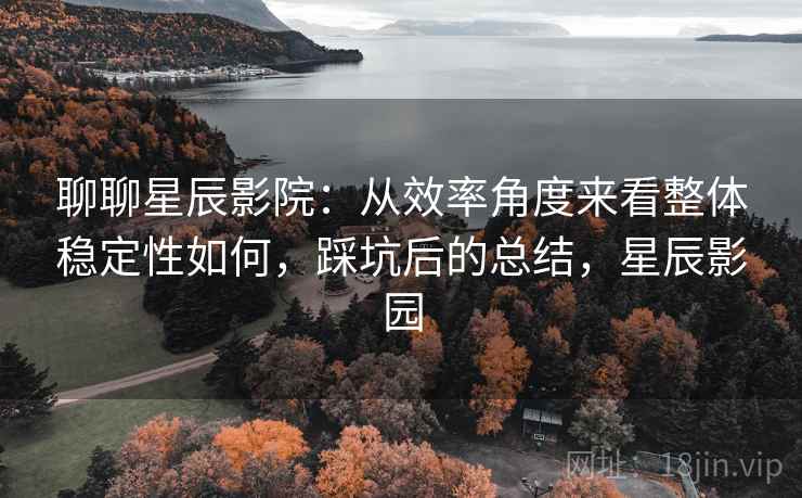 聊聊星辰影院：从效率角度来看整体稳定性如何，踩坑后的总结，星辰影园  第1张