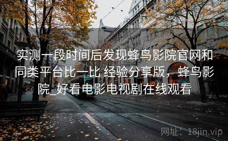 实测一段时间后发现蜂鸟影院官网和同类平台比一比 经验分享版，蜂鸟影院_好看电影电视剧在线观看  第2张