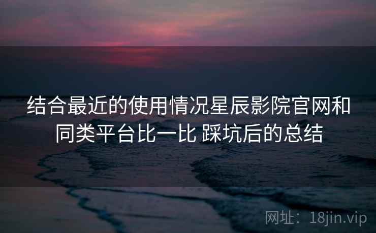 结合最近的使用情况星辰影院官网和同类平台比一比 踩坑后的总结 第1张 结合最近的使用情况星辰影院官网和同类平台比一比 踩坑后的总结 第1张