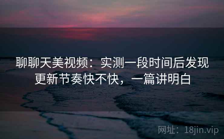 聊聊天美视频：实测一段时间后发现更新节奏快不快，一篇讲明白  第2张