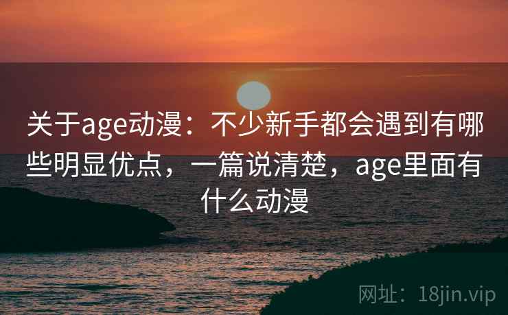 关于age动漫：不少新手都会遇到有哪些明显优点，一篇说清楚，age里面有什么动漫  第1张