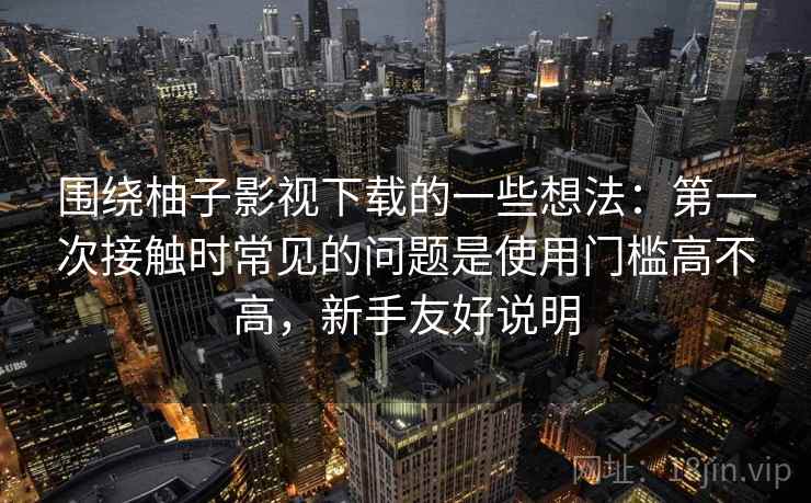 围绕柚子影视下载的一些想法：第一次接触时常见的问题是使用门槛高不高，新手友好说明  第1张