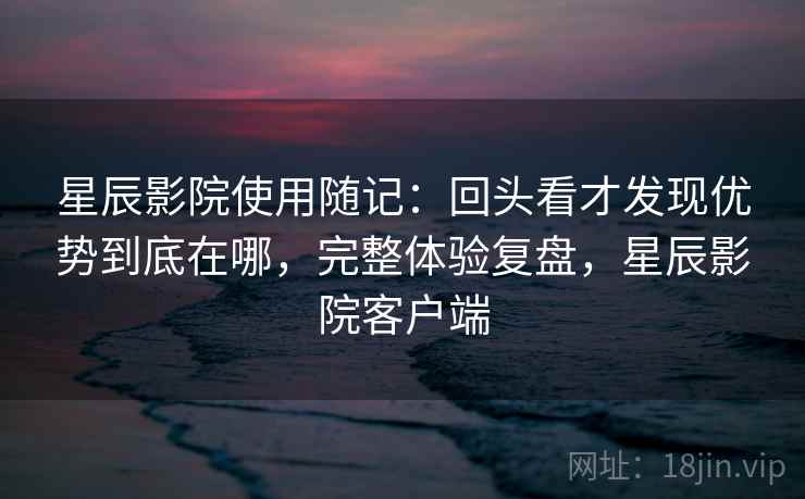 星辰影院使用随记：回头看才发现优势到底在哪，完整体验复盘，星辰影院客户端  第1张