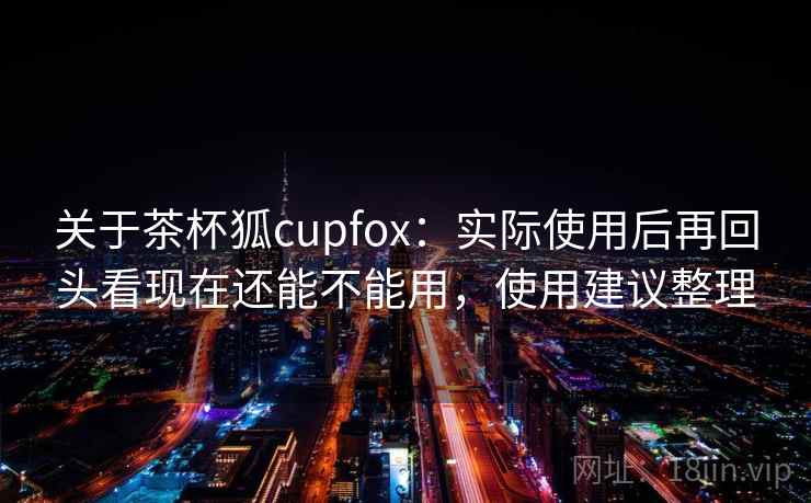 关于茶杯狐cupfox：实际使用后再回头看现在还能不能用，使用建议整理  第1张