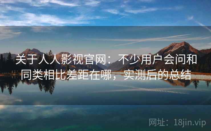 关于人人影视官网：不少用户会问和同类相比差距在哪，实测后的总结  第2张