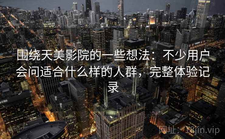 围绕天美影院的一些想法：不少用户会问适合什么样的人群，完整体验记录  第1张