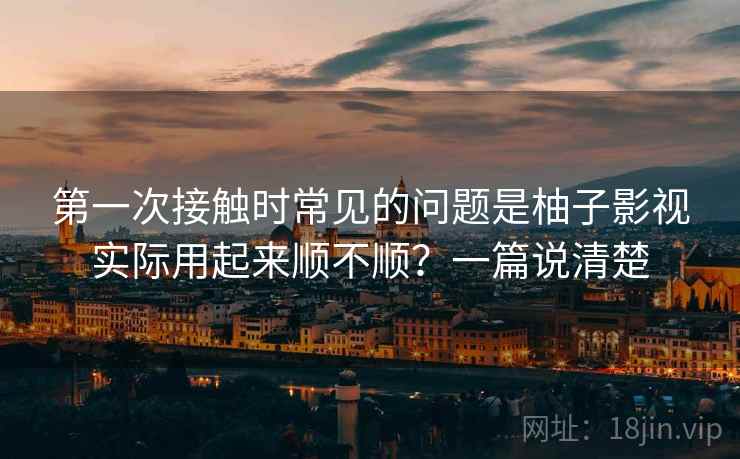 第一次接触时常见的问题是柚子影视实际用起来顺不顺?一篇说清楚 第2张 第一次接触时常见的问题是柚子影视实际用起来顺不顺?一篇说清楚 第2张