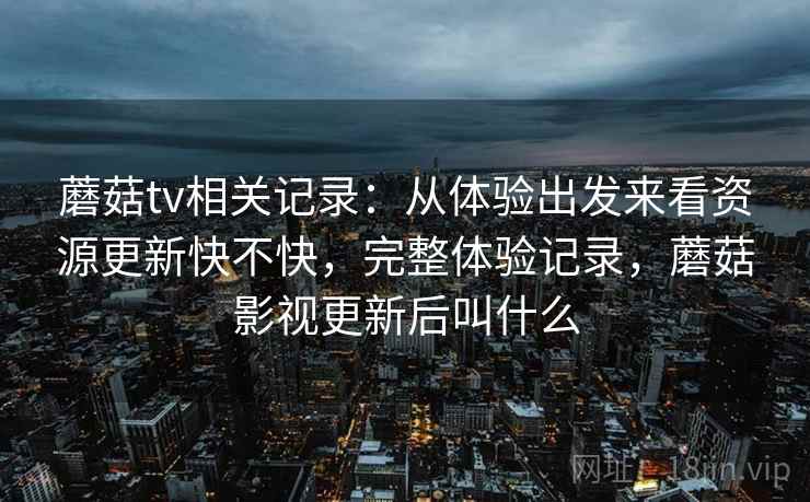 蘑菇tv相关记录：从体验出发来看资源更新快不快，完整体验记录，蘑菇影视更新后叫什么  第1张