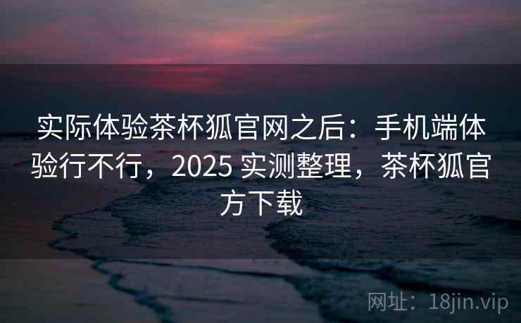 实际体验茶杯狐官网之后:手机端体验行不行,2025 实测整理,茶杯狐官方下载 第1张 实际体验茶杯狐官网之后:手机端体验行不行,2025 实测整理,茶杯狐官方下载 第1张