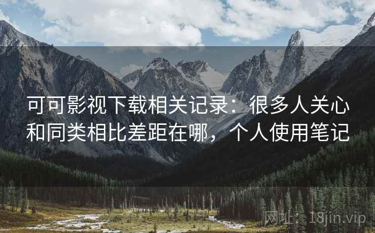 可可影视下载相关记录：很多人关心和同类相比差距在哪，个人使用笔记  第1张