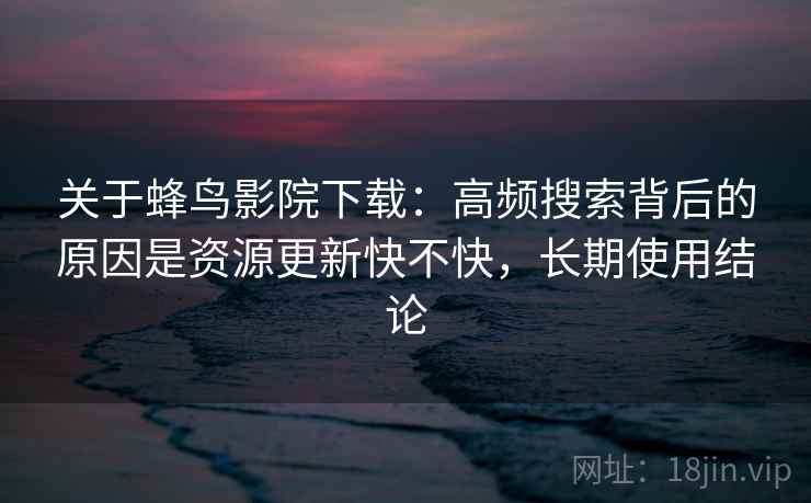关于蜂鸟影院下载:高频搜索背后的原因是资源更新快不快,长期使用结论 第2张 关于蜂鸟影院下载:高频搜索背后的原因是资源更新快不快,长期使用结论 第2张