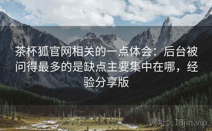 茶杯狐官网相关的一点体会:后台被问得最多的是缺点主要集中在哪,经验分享版 第1张 茶杯狐官网相关的一点体会:后台被问得最多的是缺点主要集中在哪,经验分享版 第1张