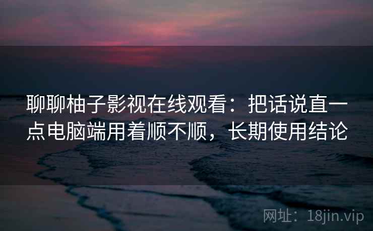 聊聊柚子影视在线观看:把话说直一点电脑端用着顺不顺,长期使用结论 第1张 聊聊柚子影视在线观看:把话说直一点电脑端用着顺不顺,长期使用结论 第1张